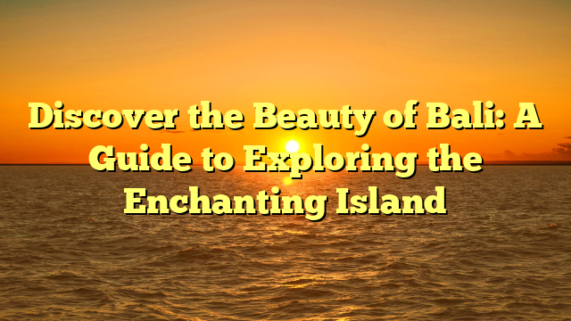 Discover the Beauty of Bali: A Guide to Exploring the Enchanting Island