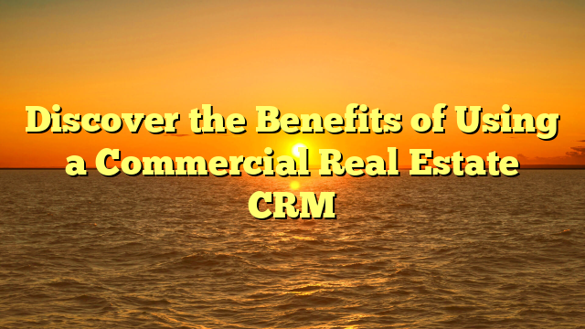 Discover the Benefits of Using a Commercial Real Estate CRM