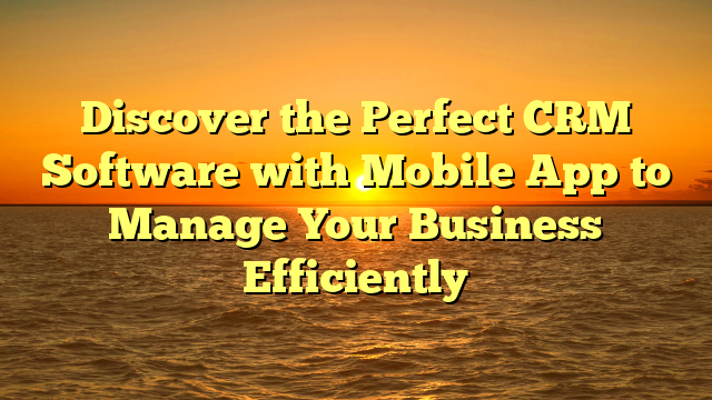 Discover the Perfect CRM Software with Mobile App to Manage Your Business Efficiently