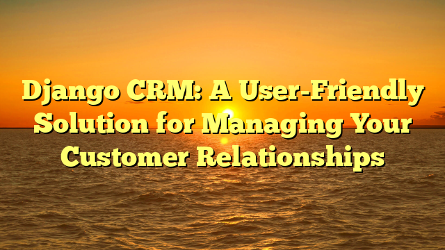 Django CRM: A User-Friendly Solution for Managing Your Customer Relationships