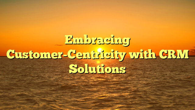 Embracing Customer-Centricity with CRM Solutions