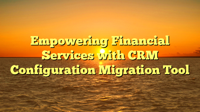 Empowering Financial Services with CRM Configuration Migration Tool