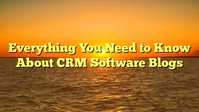 Everything You Need to Know About CRM Software Blogs