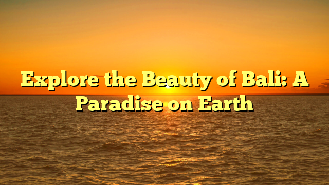 Explore the Beauty of Bali: A Paradise on Earth