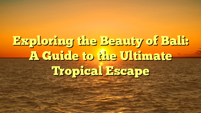 Exploring the Beauty of Bali: A Guide to the Ultimate Tropical Escape