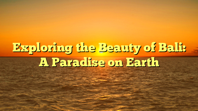 Exploring the Beauty of Bali: A Paradise on Earth