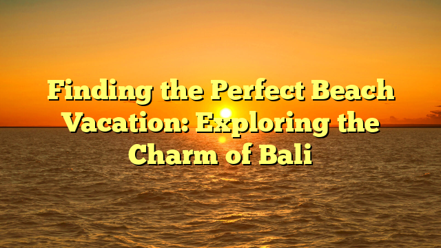 Finding the Perfect Beach Vacation: Exploring the Charm of Bali