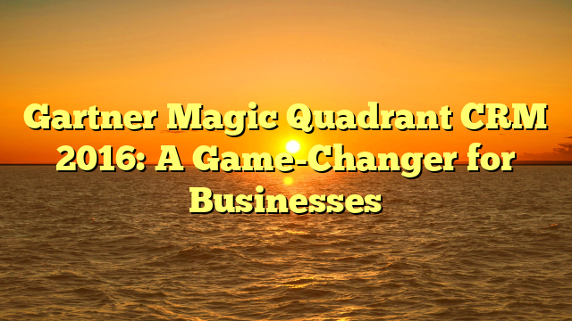 Gartner Magic Quadrant CRM 2016: A Game-Changer for Businesses