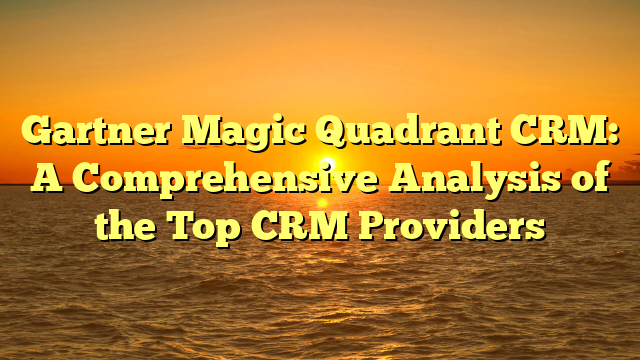 Gartner Magic Quadrant CRM: A Comprehensive Analysis of the Top CRM Providers