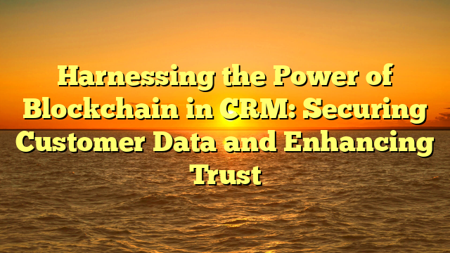 Harnessing the Power of Blockchain in CRM: Securing Customer Data and Enhancing Trust