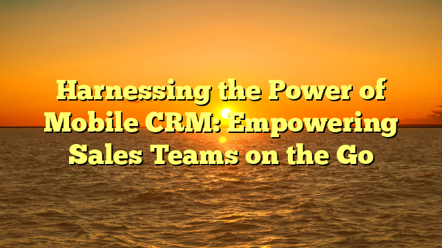 Harnessing the Power of Mobile CRM: Empowering Sales Teams on the Go