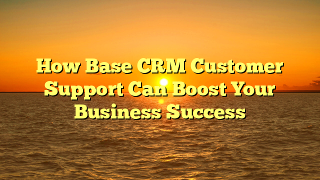 How Base CRM Customer Support Can Boost Your Business Success