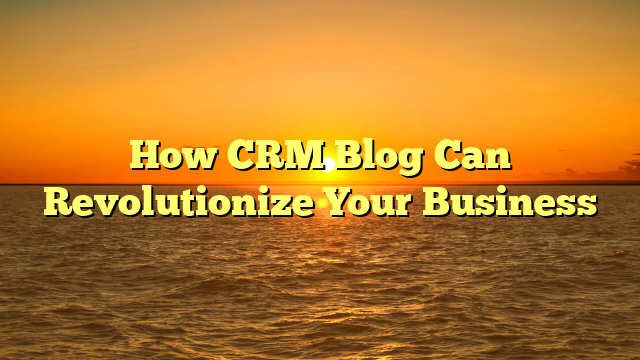 How CRM Blog Can Revolutionize Your Business