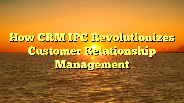 How CRM IPC Revolutionizes Customer Relationship Management