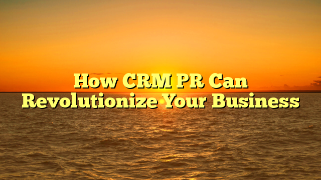 How CRM PR Can Revolutionize Your Business