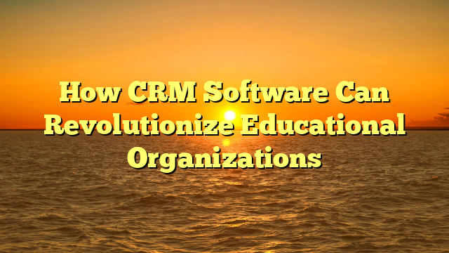 How CRM Software Can Revolutionize Educational Organizations