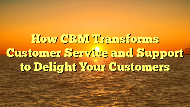 How CRM Transforms Customer Service and Support to Delight Your Customers