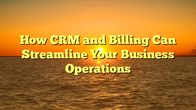 How CRM and Billing Can Streamline Your Business Operations