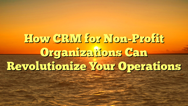 How CRM for Non-Profit Organizations Can Revolutionize Your Operations