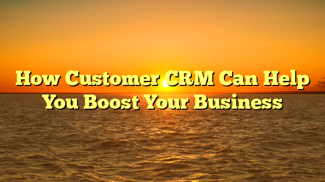 How Customer CRM Can Help You Boost Your Business