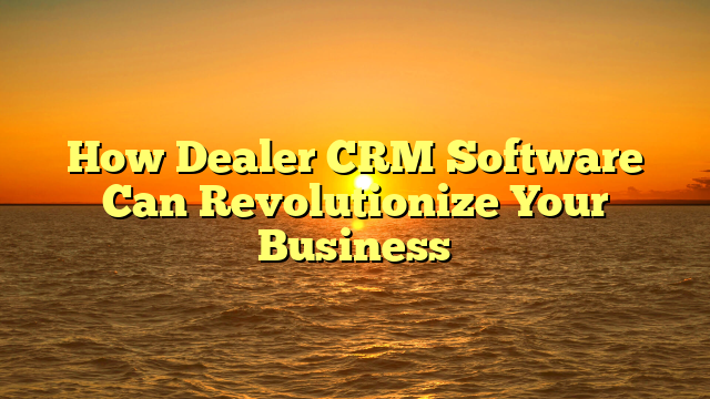 How Dealer CRM Software Can Revolutionize Your Business