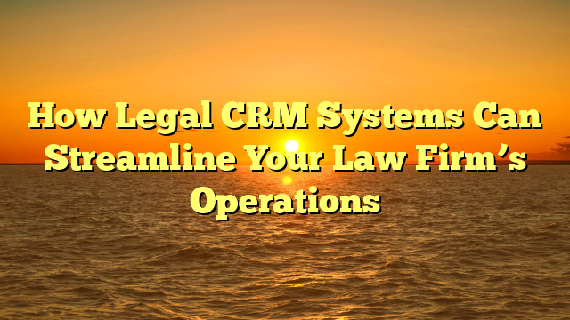 How Legal CRM Systems Can Streamline Your Law Firm’s Operations