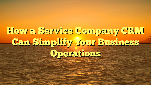 How a Service Company CRM Can Simplify Your Business Operations