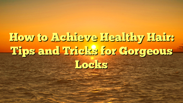 How to Achieve Healthy Hair: Tips and Tricks for Gorgeous Locks