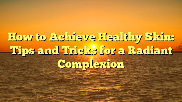 How to Achieve Healthy Skin: Tips and Tricks for a Radiant Complexion