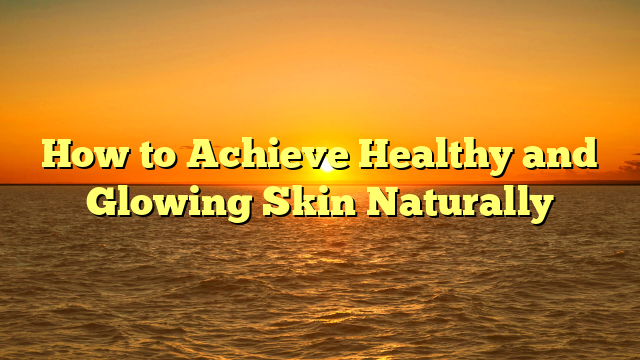 How to Achieve Healthy and Glowing Skin Naturally