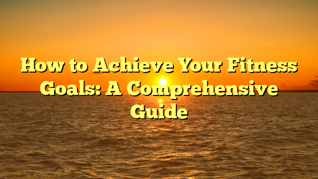 How to Achieve Your Fitness Goals: A Comprehensive Guide