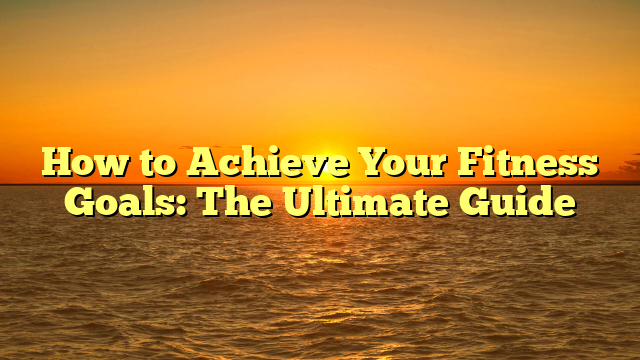 How to Achieve Your Fitness Goals: The Ultimate Guide