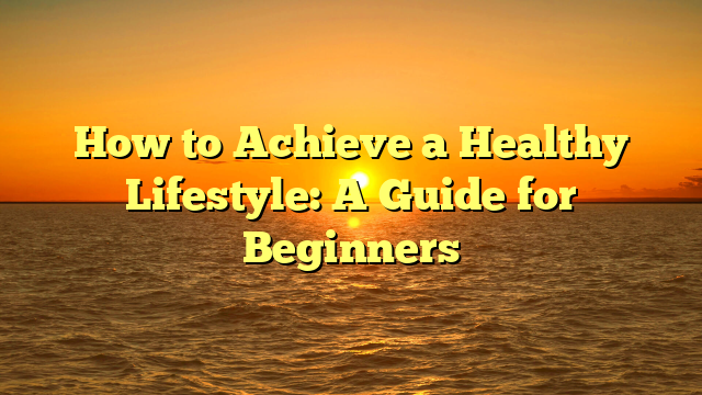 How to Achieve a Healthy Lifestyle: A Guide for Beginners