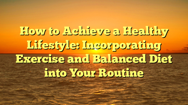 How to Achieve a Healthy Lifestyle: Incorporating Exercise and Balanced Diet into Your Routine