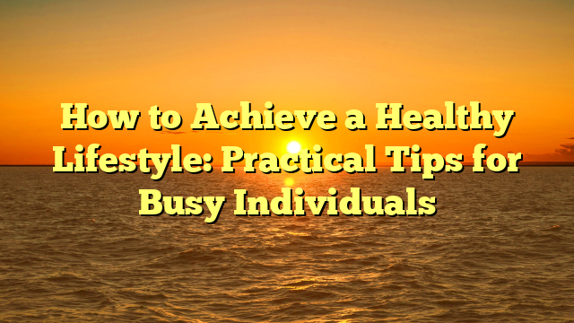 How to Achieve a Healthy Lifestyle: Practical Tips for Busy Individuals