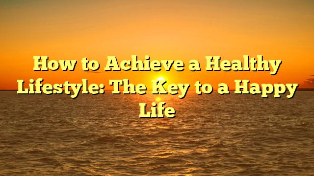 How to Achieve a Healthy Lifestyle: The Key to a Happy Life