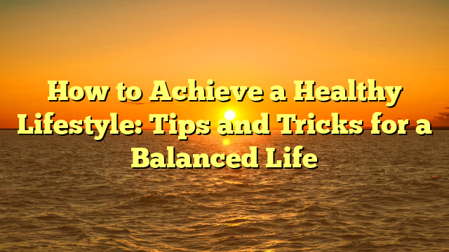 How to Achieve a Healthy Lifestyle: Tips and Tricks for a Balanced Life