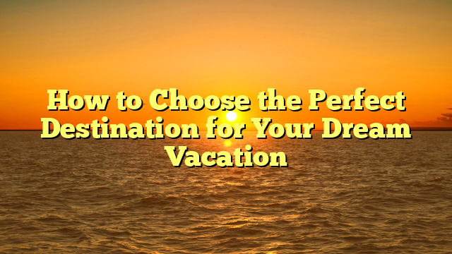 How to Choose the Perfect Destination for Your Dream Vacation