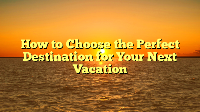 How to Choose the Perfect Destination for Your Next Vacation