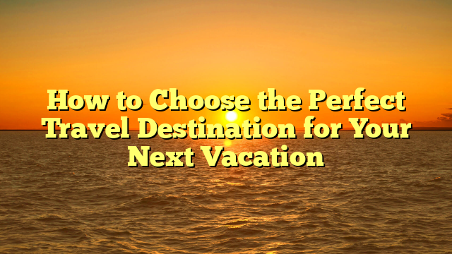 How to Choose the Perfect Travel Destination for Your Next Vacation