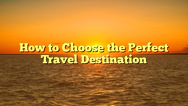 How to Choose the Perfect Travel Destination