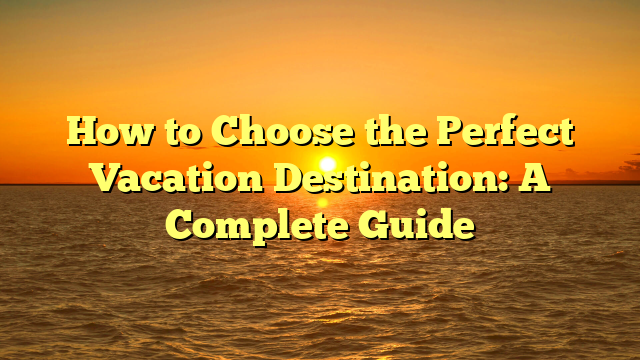 How to Choose the Perfect Vacation Destination: A Complete Guide