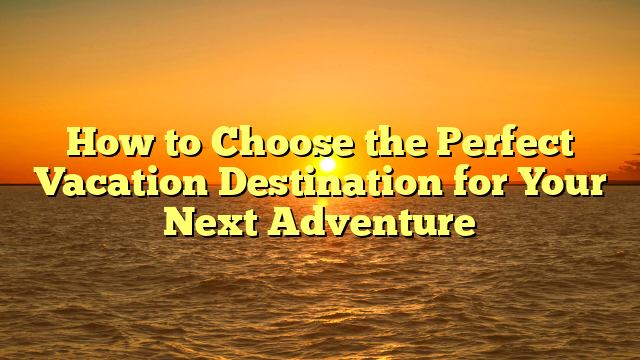 How to Choose the Perfect Vacation Destination for Your Next Adventure