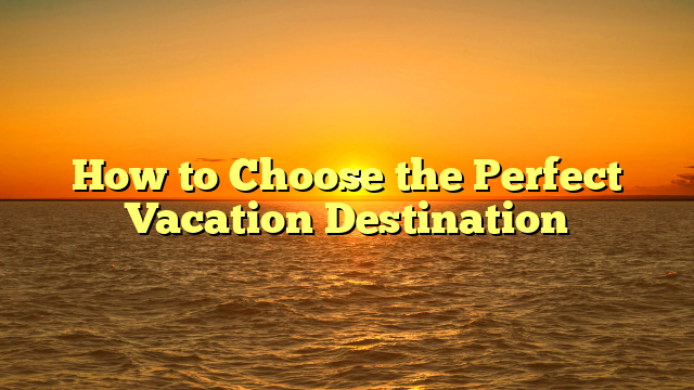 How to Choose the Perfect Vacation Destination