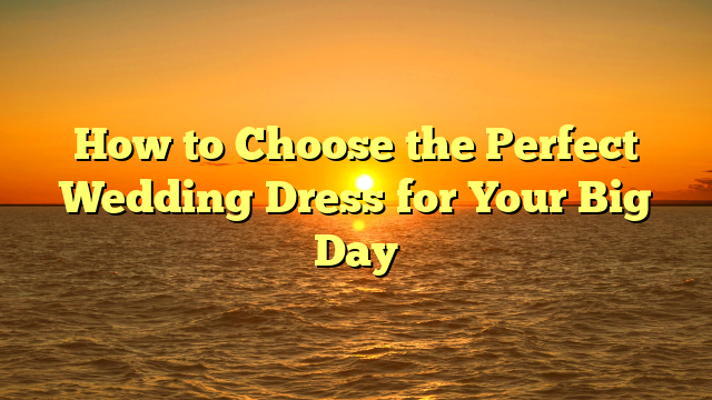 How to Choose the Perfect Wedding Dress for Your Big Day