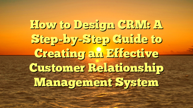 How to Design CRM: A Step-by-Step Guide to Creating an Effective Customer Relationship Management System