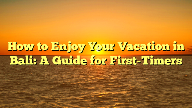 How to Enjoy Your Vacation in Bali: A Guide for First-Timers