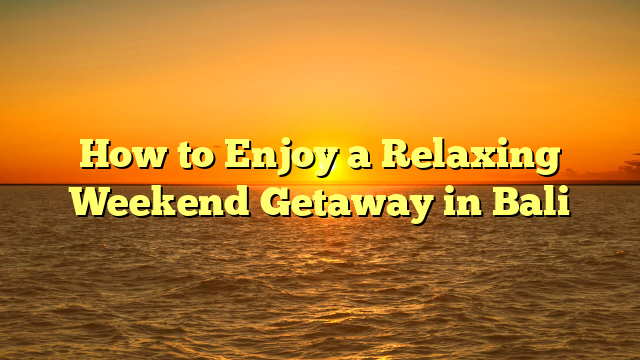 How to Enjoy a Relaxing Weekend Getaway in Bali