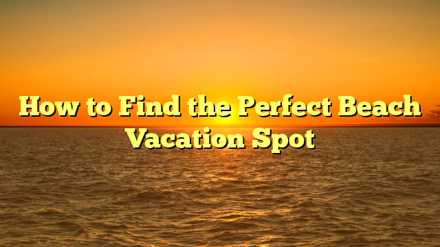 How to Find the Perfect Beach Vacation Spot