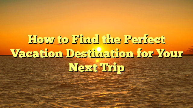 How to Find the Perfect Vacation Destination for Your Next Trip